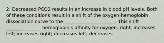 2. Decreased PCO2 results in an increase in blood pH levels. Both of these conditions result in a shift of the oxygen-hemoglobin dissociation curve to the ______________________. This shift _______________ hemoglobin's affinity for oxygen. right; increases left; increases right; decreases left; decreases