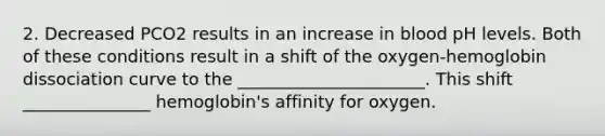 2. Decreased PCO2 results in an increase in blood pH levels. Both of these conditions result in a shift of the oxygen-hemoglobin dissociation curve to the ______________________. This shift _______________ hemoglobin's affinity for oxygen.