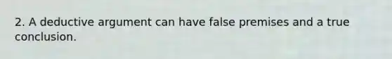 2. A deductive argument can have false premises and a true conclusion.