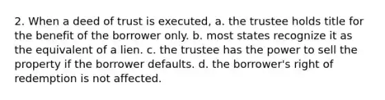 2. When a deed of trust is executed, a. the trustee holds title for the benefit of the borrower only. b. most states recognize it as the equivalent of a lien. c. the trustee has the power to sell the property if the borrower defaults. d. the borrower's right of redemption is not affected.