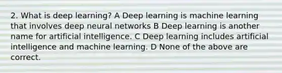 2. What is deep learning? A Deep learning is machine learning that involves deep neural networks B Deep learning is another name for artificial intelligence. C Deep learning includes artificial intelligence and machine learning. D None of the above are correct.