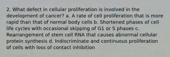 2. What defect in cellular proliferation is involved in the development of cancer? a. A rate of cell proliferation that is more rapid than that of normal body cells b. Shortened phases of cell life cycles with occasional skipping of G1 or S phases c. Rearrangement of stem cell RNA that causes abnormal cellular protein synthesis d. Indiscriminate and continuous proliferation of cells with loss of contact inhibition