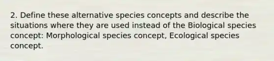 2. Define these alternative species concepts and describe the situations where they are used instead of the Biological species concept: Morphological species concept, Ecological species concept.