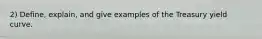 2) Define, explain, and give examples of the Treasury yield curve.