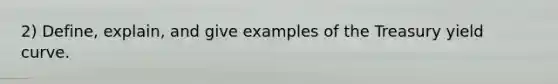 2) Define, explain, and give examples of the Treasury yield curve.