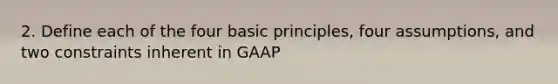 2. Define each of the four basic principles, four assumptions, and two constraints inherent in GAAP