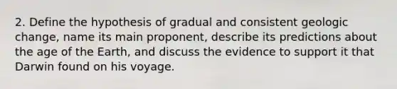 2. Define the hypothesis of gradual and consistent geologic change, name its main proponent, describe its predictions about the age of the Earth, and discuss the evidence to support it that Darwin found on his voyage.