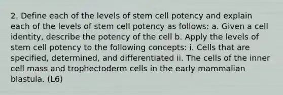 2. Define each of the levels of stem cell potency and explain each of the levels of stem cell potency as follows: a. Given a cell identity, describe the potency of the cell b. Apply the levels of stem cell potency to the following concepts: i. Cells that are specified, determined, and differentiated ii. The cells of the inner cell mass and trophectoderm cells in the early mammalian blastula. (L6)