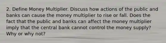 2. Define Money Multiplier. Discuss how actions of the public and banks can cause the money multiplier to rise or fall. Does the fact that the public and banks can affect the money multiplier imply that the central bank cannot control the money supply? Why or why not?