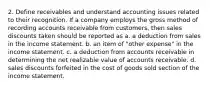 2. Define receivables and understand accounting issues related to their recognition. If a company employs the gross method of recording accounts receivable from customers, then sales discounts taken should be reported as a. a deduction from sales in the income statement. b. an item of "other expense" in the income statement. c. a deduction from accounts receivable in determining the net realizable value of accounts receivable. d. sales discounts forfeited in the cost of goods sold section of the income statement.