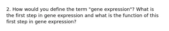 2. How would you define the term "gene expression"? What is the first step in gene expression and what is the function of this first step in gene expression?