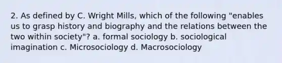 2. As defined by C. Wright Mills, which of the following "enables us to grasp history and biography and the relations between the two within society"? a. formal sociology b. sociological imagination c. Microsociology d. Macrosociology