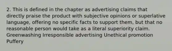 2. This is defined in the chapter as advertising claims that directly praise the product with subjective opinions or superlative language, offering no specific facts to support them, but that no reasonable person would take as a literal superiority claim. Greenwashing Irresponsible advertising Unethical promotion Puffery