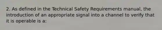 2. As defined in the Technical Safety Requirements manual, the introduction of an appropriate signal into a channel to verify that it is operable is a: