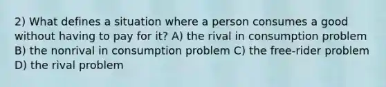 2) What defines a situation where a person consumes a good without having to pay for it? A) the rival in consumption problem B) the nonrival in consumption problem C) the free-rider problem D) the rival problem