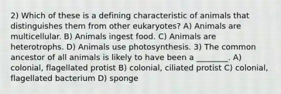 2) Which of these is a defining characteristic of animals that distinguishes them from other eukaryotes? A) Animals are multicellular. B) Animals ingest food. C) Animals are heterotrophs. D) Animals use photosynthesis. 3) The common ancestor of all animals is likely to have been a ________. A) colonial, flagellated protist B) colonial, ciliated protist C) colonial, flagellated bacterium D) sponge