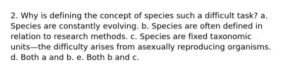 2. Why is defining the concept of species such a difficult task? a. Species are constantly evolving. b. Species are often defined in relation to research methods. c. Species are fixed taxonomic units—the difficulty arises from asexually reproducing organisms. d. Both a and b. e. Both b and c.