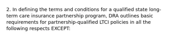 2. In defining the terms and conditions for a qualified state long-term care insurance partnership program, DRA outlines basic requirements for partnership-qualified LTCI policies in all the following respects EXCEPT: