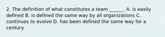 2. The definition of what constitutes a team ______. A. is easily defined B. is defined the same way by all organizations C. continues to evolve D. has been defined the same way for a century