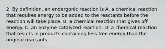 2. By definition, an endergonic reaction is A. a chemical reaction that requires energy to be added to the reactants before the reaction will take place. B. a chemical reaction that gives off energy. C. an enzyme-catalyzed reaction. D. a chemical reaction that results in products containing less free energy than the original reactants.