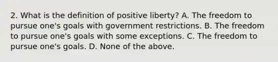 2. What is the definition of positive liberty? A. The freedom to pursue one's goals with government restrictions. B. The freedom to pursue one's goals with some exceptions. C. The freedom to pursue one's goals. D. None of the above.