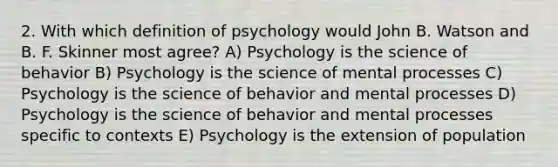 2. With which definition of psychology would John B. Watson and B. F. Skinner most agree? A) Psychology is the science of behavior B) Psychology is the science of mental processes C) Psychology is the science of behavior and mental processes D) Psychology is the science of behavior and mental processes specific to contexts E) Psychology is the extension of population