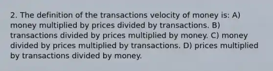 2. The definition of the transactions velocity of money is: A) money multiplied by prices divided by transactions. B) transactions divided by prices multiplied by money. C) money divided by prices multiplied by transactions. D) prices multiplied by transactions divided by money.