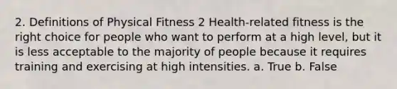 2. Definitions of Physical Fitness 2 Health-related fitness is the right choice for people who want to perform at a high level, but it is less acceptable to the majority of people because it requires training and exercising at high intensities. a. True b. False