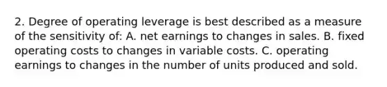 2. Degree of operating leverage is best described as a measure of the sensitivity of: A. net earnings to changes in sales. B. fixed operating costs to changes in variable costs. C. operating earnings to changes in the number of units produced and sold.