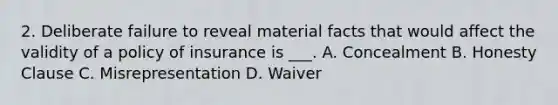 2. Deliberate failure to reveal material facts that would affect the validity of a policy of insurance is ___. A. Concealment B. Honesty Clause C. Misrepresentation D. Waiver