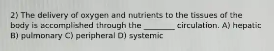 2) The delivery of oxygen and nutrients to the tissues of the body is accomplished through the ________ circulation. A) hepatic B) pulmonary C) peripheral D) systemic