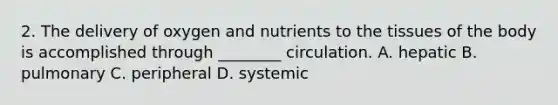 2. The delivery of oxygen and nutrients to the tissues of the body is accomplished through ________ circulation. A. hepatic B. pulmonary C. peripheral D. systemic