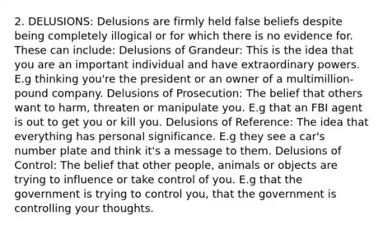 2. DELUSIONS: Delusions are firmly held false beliefs despite being completely illogical or for which there is no evidence for. These can include: Delusions of Grandeur: This is the idea that you are an important individual and have extraordinary powers. E.g thinking you're the president or an owner of a multimillion-pound company. Delusions of Prosecution: The belief that others want to harm, threaten or manipulate you. E.g that an FBI agent is out to get you or kill you. Delusions of Reference: The idea that everything has personal significance. E.g they see a car's number plate and think it's a message to them. Delusions of Control: The belief that other people, animals or objects are trying to influence or take control of you. E.g that the government is trying to control you, that the government is controlling your thoughts.