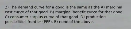 2) The demand curve for a good is the same as the A) marginal cost curve of that good. B) marginal benefit curve for that good. C) <a href='https://www.questionai.com/knowledge/k77rlOEdsf-consumer-surplus' class='anchor-knowledge'>consumer surplus</a> curve of that good. D) production possibilities frontier (PPF). E) none of the above.