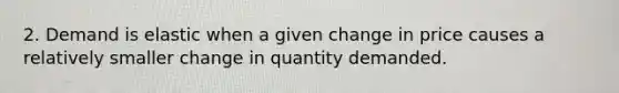 2. Demand is elastic when a given change in price causes a relatively smaller change in quantity demanded.