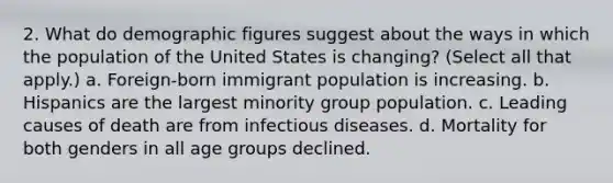 2. What do demographic figures suggest about the ways in which the population of the United States is changing? (Select all that apply.) a. Foreign-born immigrant population is increasing. b. Hispanics are the largest minority group population. c. Leading causes of death are from infectious diseases. d. Mortality for both genders in all age groups declined.