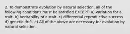 2. To demonstrate evolution by natural selection, all of the following conditions must be satisfied EXCEPT: a) variation for a trait. b) heritability of a trait. c) differential reproductive success. d) genetic drift. e) All of the above are necessary for evolution by natural selection.