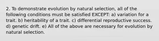 2. To demonstrate evolution by natural selection, all of the following conditions must be satisfied EXCEPT: a) variation for a trait. b) heritability of a trait. c) differential reproductive success. d) genetic drift. e) All of the above are necessary for evolution by natural selection.