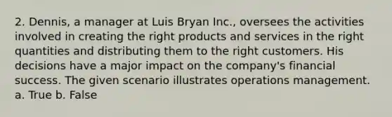 2. Dennis, a manager at Luis Bryan Inc., oversees the activities involved in creating the right products and services in the right quantities and distributing them to the right customers. His decisions have a major impact on the company's financial success. The given scenario illustrates operations management. a. True b. False