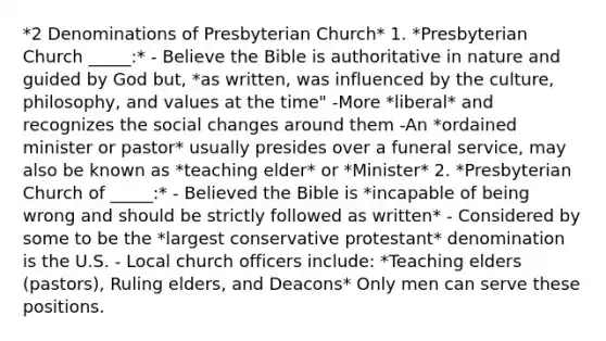 *2 Denominations of Presbyterian Church* 1. *Presbyterian Church _____:* - Believe the Bible is authoritative in nature and guided by God but, *as written, was influenced by the culture, philosophy, and values at the time" -More *liberal* and recognizes the social changes around them -An *ordained minister or pastor* usually presides over a funeral service, may also be known as *teaching elder* or *Minister* 2. *Presbyterian Church of _____:* - Believed the Bible is *incapable of being wrong and should be strictly followed as written* - Considered by some to be the *largest conservative protestant* denomination is the U.S. - Local church officers include: *Teaching elders (pastors), Ruling elders, and Deacons* Only men can serve these positions.