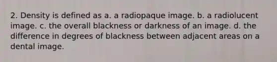 2. Density is defined as a. a radiopaque image. b. a radiolucent image. c. the overall blackness or darkness of an image. d. the difference in degrees of blackness between adjacent areas on a dental image.