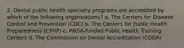 2. Dental public health specialty programs are accredited by which of the following organizations? a. The Centers for Disease Control and Prevention (CDC) b. The Centers for Public Health Preparedness (CPHP) c. HRSA-funded Public Health Training Centers d. The Commission on Dental Accreditation (CODA)