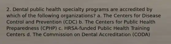 2. Dental public health specialty programs are accredited by which of the following organizations? a. The Centers for Disease Control and Prevention (CDC) b. The Centers for Public Health Preparedness (CPHP) c. HRSA-funded Public Health Training Centers d. The Commission on Dental Accreditation (CODA)