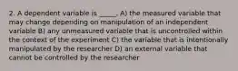 2. A dependent variable is _____. A) the measured variable that may change depending on manipulation of an independent variable B) any unmeasured variable that is uncontrolled within the context of the experiment C) the variable that is intentionally manipulated by the researcher D) an external variable that cannot be controlled by the researcher