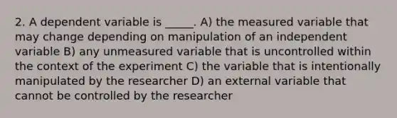 2. A dependent variable is _____. A) the measured variable that may change depending on manipulation of an independent variable B) any unmeasured variable that is uncontrolled within the context of the experiment C) the variable that is intentionally manipulated by the researcher D) an external variable that cannot be controlled by the researcher