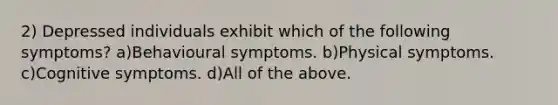 2) Depressed individuals exhibit which of the following symptoms? a)Behavioural symptoms. b)Physical symptoms. c)Cognitive symptoms. d)All of the above.