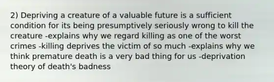 2) Depriving a creature of a valuable future is a sufficient condition for its being presumptively seriously wrong to kill the creature -explains why we regard killing as one of the worst crimes -killing deprives the victim of so much -explains why we think premature death is a very bad thing for us -deprivation theory of death's badness