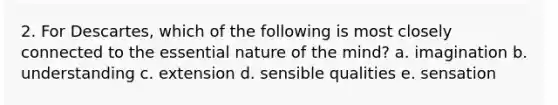 2. For Descartes, which of the following is most closely connected to the essential nature of the mind? a. imagination b. understanding c. extension d. sensible qualities e. sensation