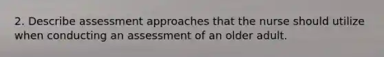 2. Describe assessment approaches that the nurse should utilize when conducting an assessment of an older adult.