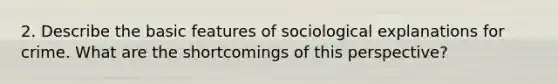 2. Describe the basic features of sociological explanations for crime. What are the shortcomings of this perspective?